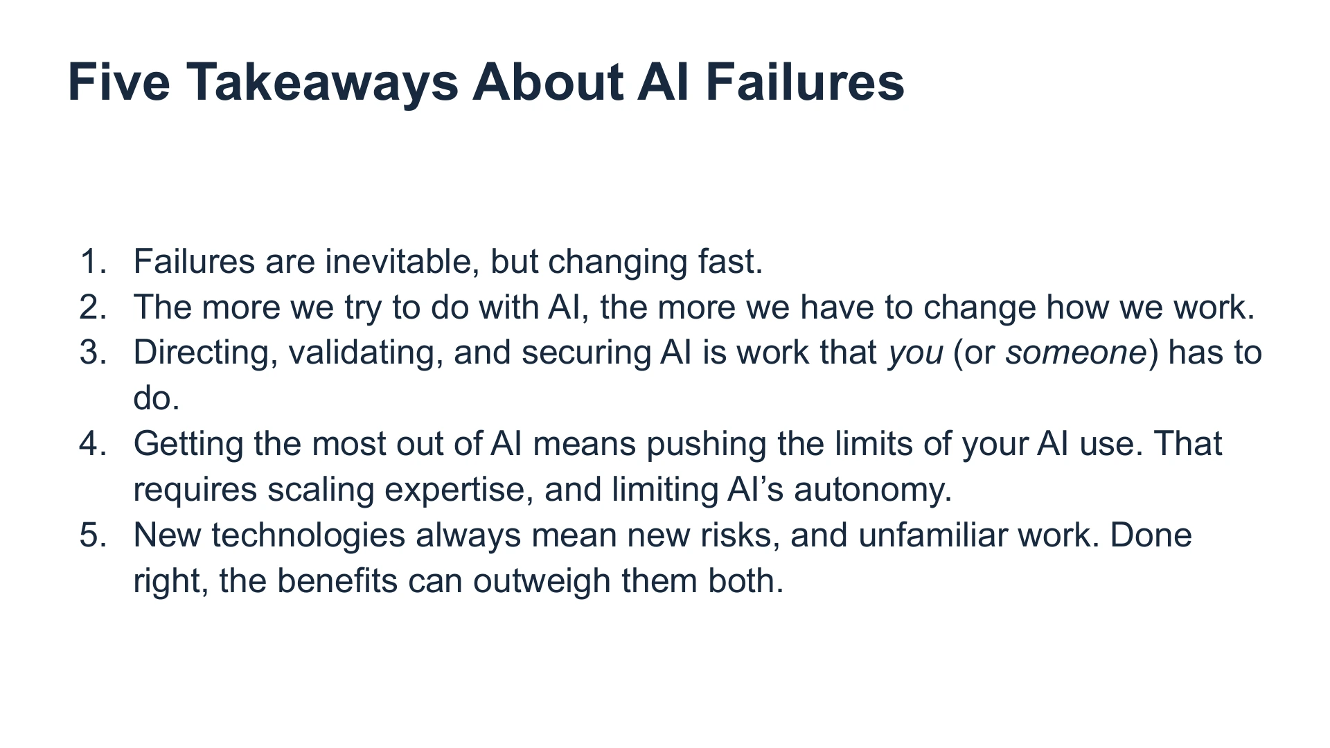 Slide 37: Five Takeaways About AI Failures Failures are inevitable, but changing fast. 
The more we try to do with AI, the more we have to change how we work.
Directing, validating, and securing AI is work that you (or someone) has to do. 
Getting the most out of AI means pushing the limits of your AI use. That requires scaling expertise, and limiting AI’s autonomy.  
New technologies always mean new risks, and unfamiliar work. Done right, the benefits can outweigh them both.